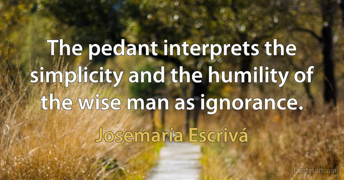 The pedant interprets the simplicity and the humility of the wise man as ignorance. (Josemaría Escrivá)