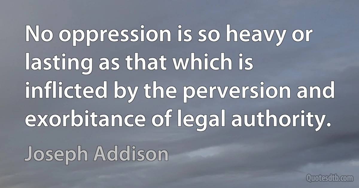 No oppression is so heavy or lasting as that which is inflicted by the perversion and exorbitance of legal authority. (Joseph Addison)