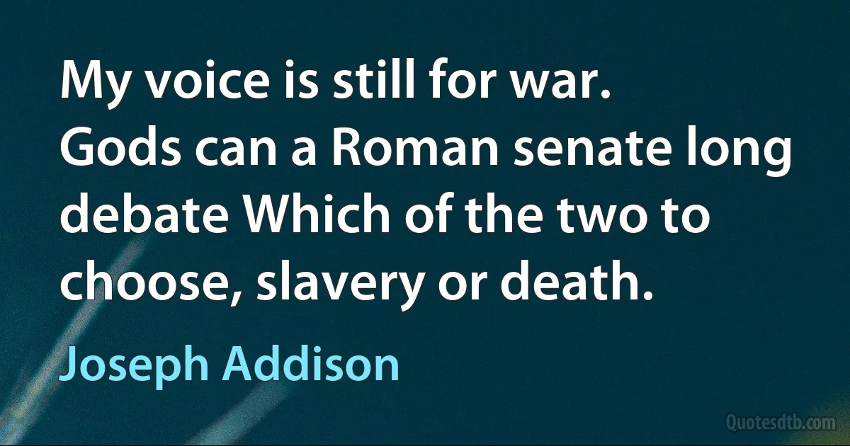 My voice is still for war. Gods can a Roman senate long debate Which of the two to choose, slavery or death. (Joseph Addison)