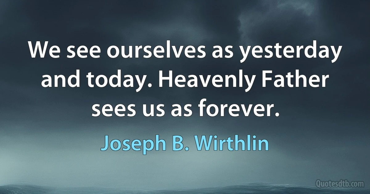 We see ourselves as yesterday and today. Heavenly Father sees us as forever. (Joseph B. Wirthlin)