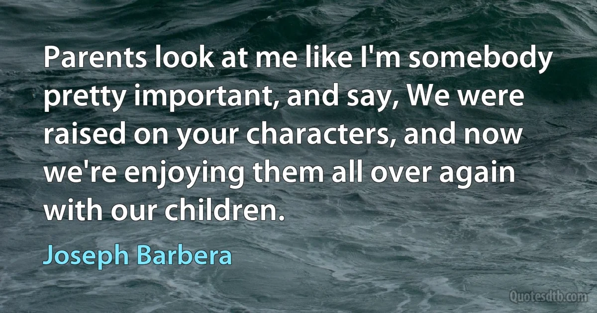 Parents look at me like I'm somebody pretty important, and say, We were raised on your characters, and now we're enjoying them all over again with our children. (Joseph Barbera)