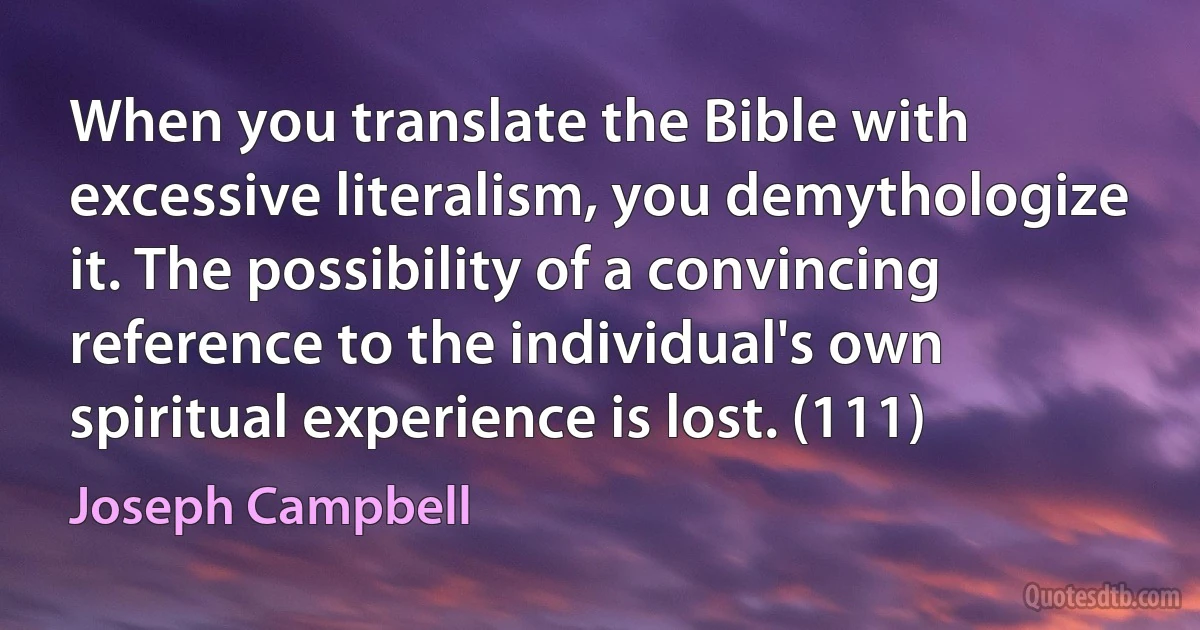 When you translate the Bible with excessive literalism, you demythologize it. The possibility of a convincing reference to the individual's own spiritual experience is lost. (111) (Joseph Campbell)