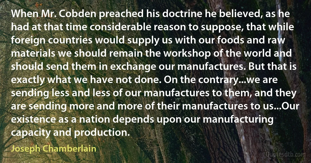 When Mr. Cobden preached his doctrine he believed, as he had at that time considerable reason to suppose, that while foreign countries would supply us with our foods and raw materials we should remain the workshop of the world and should send them in exchange our manufactures. But that is exactly what we have not done. On the contrary...we are sending less and less of our manufactures to them, and they are sending more and more of their manufactures to us...Our existence as a nation depends upon our manufacturing capacity and production. (Joseph Chamberlain)