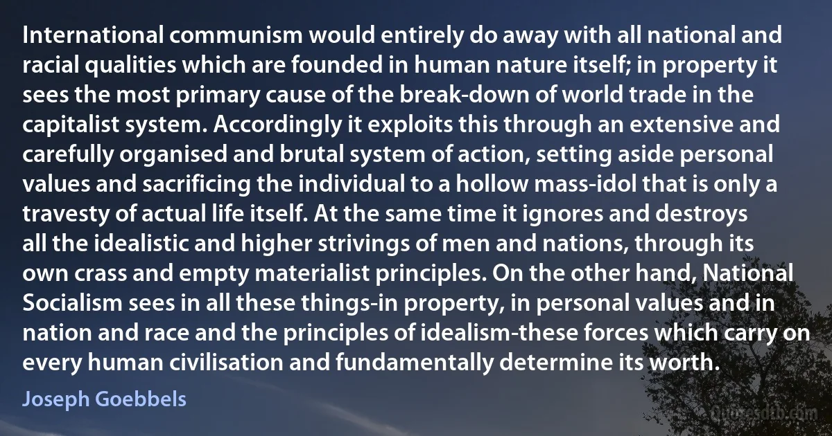 International communism would entirely do away with all national and racial qualities which are founded in human nature itself; in property it sees the most primary cause of the break-down of world trade in the capitalist system. Accordingly it exploits this through an extensive and carefully organised and brutal system of action, setting aside personal values and sacrificing the individual to a hollow mass-idol that is only a travesty of actual life itself. At the same time it ignores and destroys all the idealistic and higher strivings of men and nations, through its own crass and empty materialist principles. On the other hand, National Socialism sees in all these things-in property, in personal values and in nation and race and the principles of idealism-these forces which carry on every human civilisation and fundamentally determine its worth. (Joseph Goebbels)