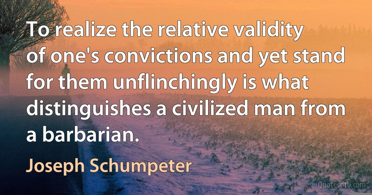 To realize the relative validity of one's convictions and yet stand for them unflinchingly is what distinguishes a civilized man from a barbarian. (Joseph Schumpeter)