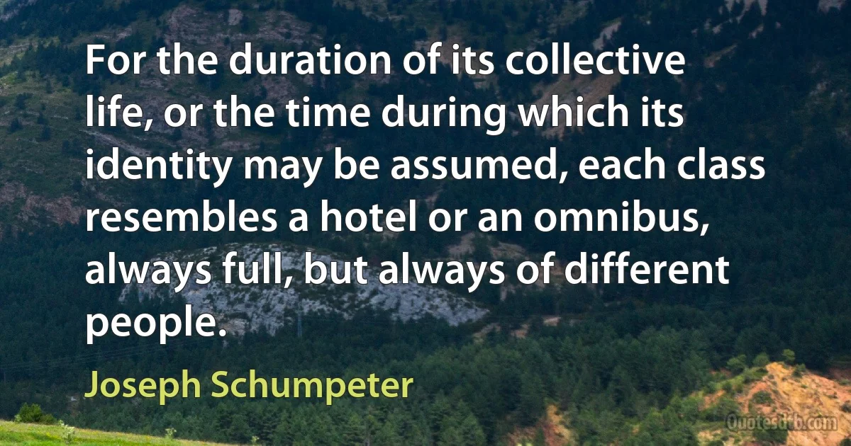 For the duration of its collective life, or the time during which its identity may be assumed, each class resembles a hotel or an omnibus, always full, but always of different people. (Joseph Schumpeter)