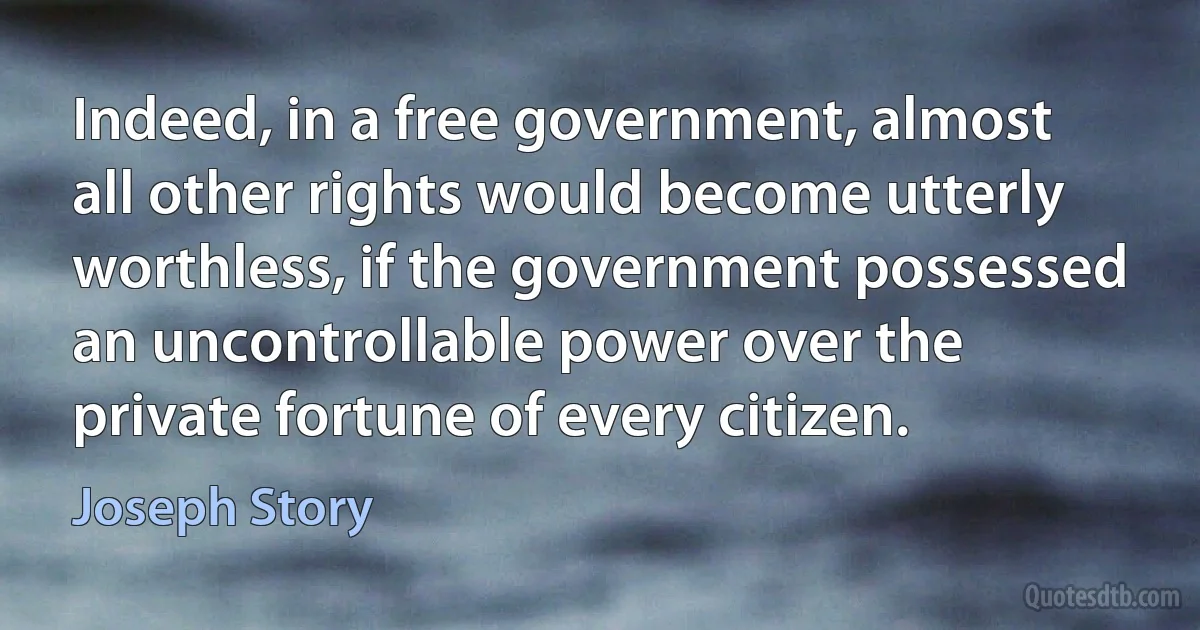 Indeed, in a free government, almost all other rights would become utterly worthless, if the government possessed an uncontrollable power over the private fortune of every citizen. (Joseph Story)