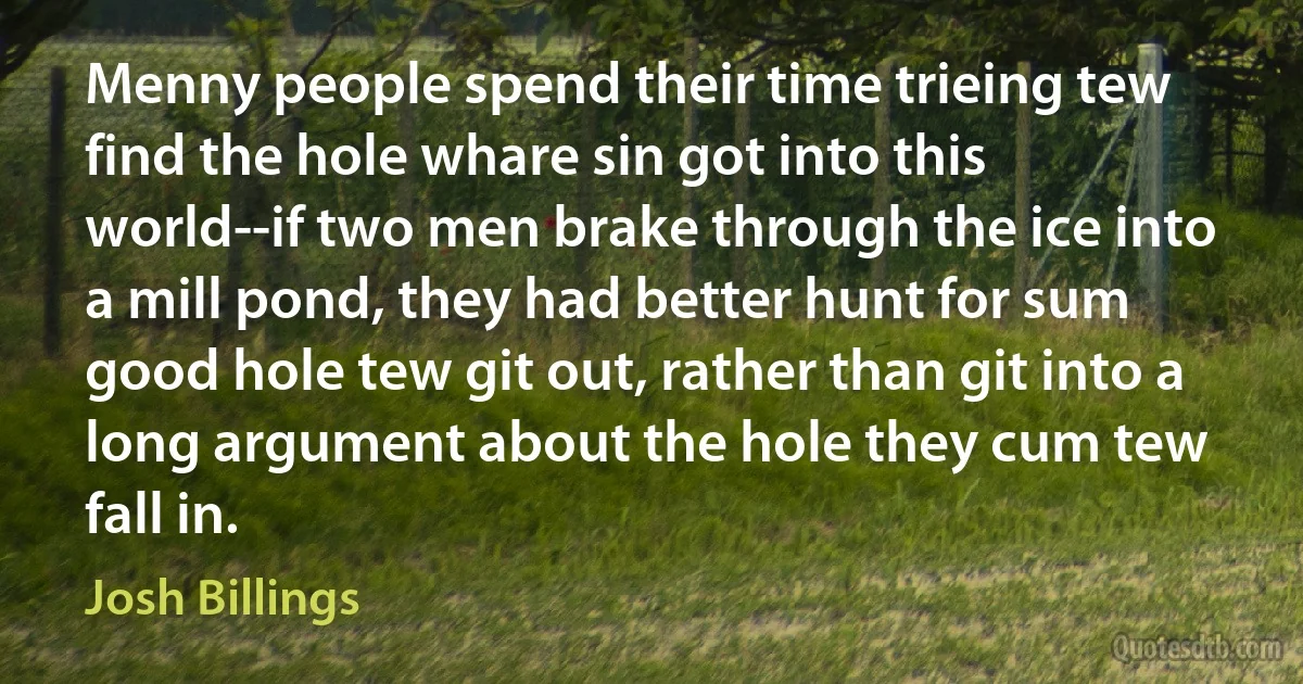 Menny people spend their time trieing tew find the hole whare sin got into this world--if two men brake through the ice into a mill pond, they had better hunt for sum good hole tew git out, rather than git into a long argument about the hole they cum tew fall in. (Josh Billings)