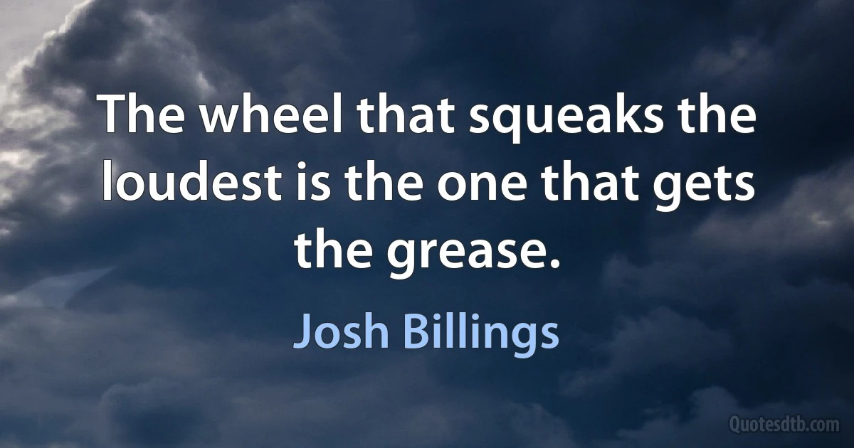 The wheel that squeaks the loudest is the one that gets the grease. (Josh Billings)