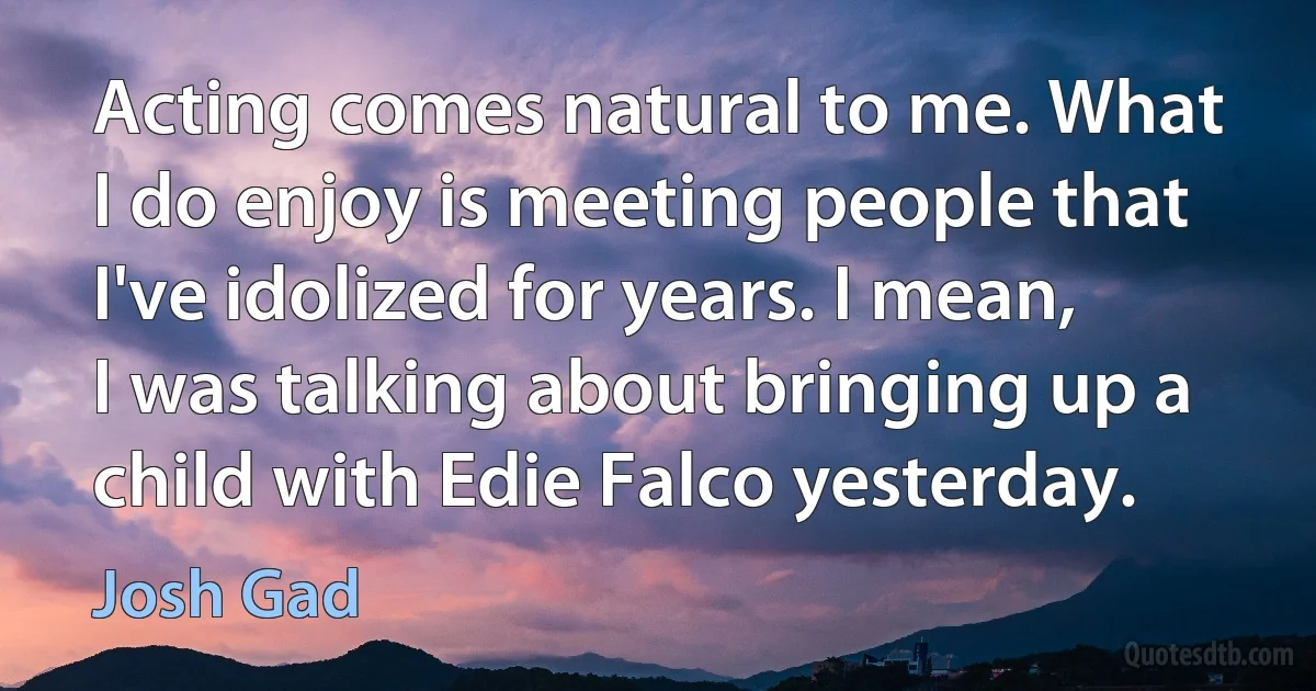 Acting comes natural to me. What I do enjoy is meeting people that I've idolized for years. I mean, I was talking about bringing up a child with Edie Falco yesterday. (Josh Gad)