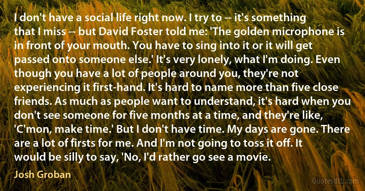 I don't have a social life right now. I try to -- it's something that I miss -- but David Foster told me: 'The golden microphone is in front of your mouth. You have to sing into it or it will get passed onto someone else.' It's very lonely, what I'm doing. Even though you have a lot of people around you, they're not experiencing it first-hand. It's hard to name more than five close friends. As much as people want to understand, it's hard when you don't see someone for five months at a time, and they're like, 'C'mon, make time.' But I don't have time. My days are gone. There are a lot of firsts for me. And I'm not going to toss it off. It would be silly to say, 'No, I'd rather go see a movie. (Josh Groban)