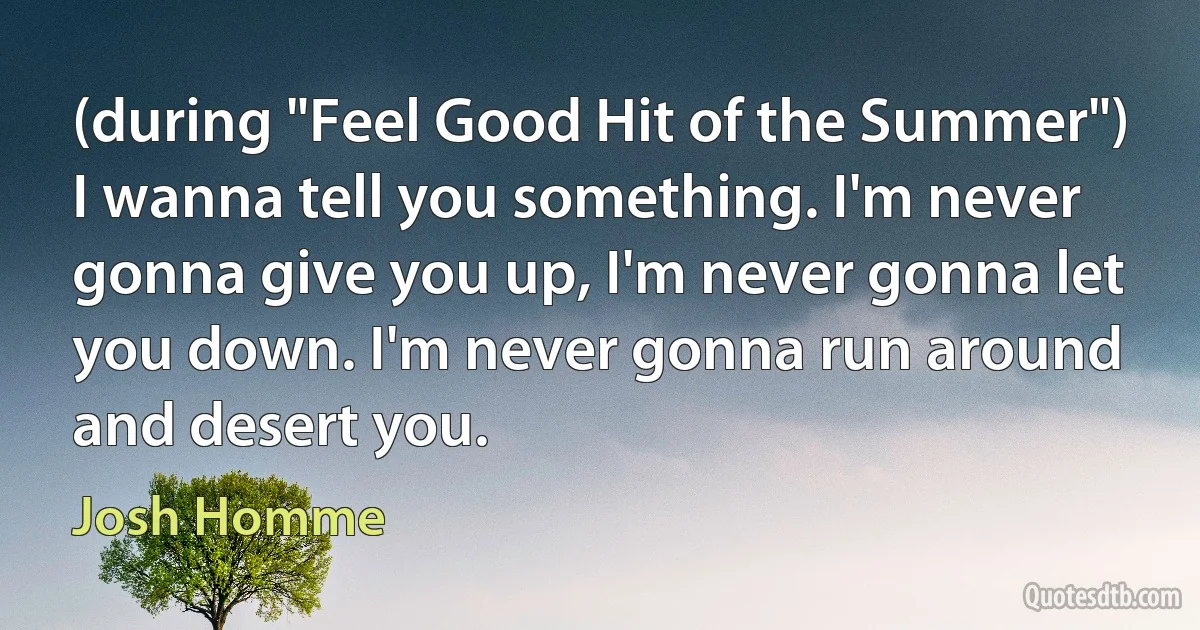 (during "Feel Good Hit of the Summer") I wanna tell you something. I'm never gonna give you up, I'm never gonna let you down. I'm never gonna run around and desert you. (Josh Homme)