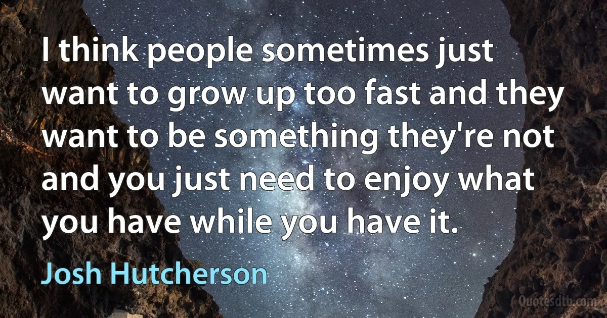 I think people sometimes just want to grow up too fast and they want to be something they're not and you just need to enjoy what you have while you have it. (Josh Hutcherson)