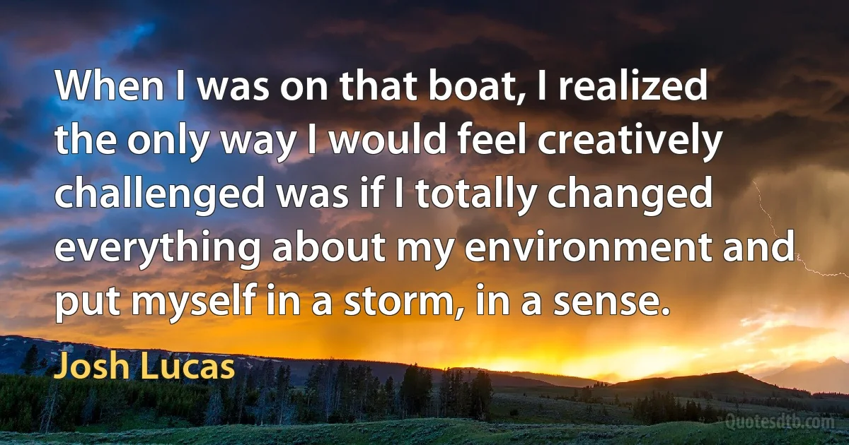 When I was on that boat, I realized the only way I would feel creatively challenged was if I totally changed everything about my environment and put myself in a storm, in a sense. (Josh Lucas)