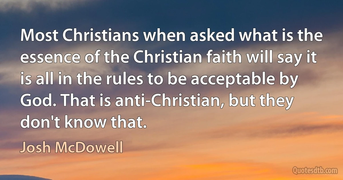 Most Christians when asked what is the essence of the Christian faith will say it is all in the rules to be acceptable by God. That is anti-Christian, but they don't know that. (Josh McDowell)