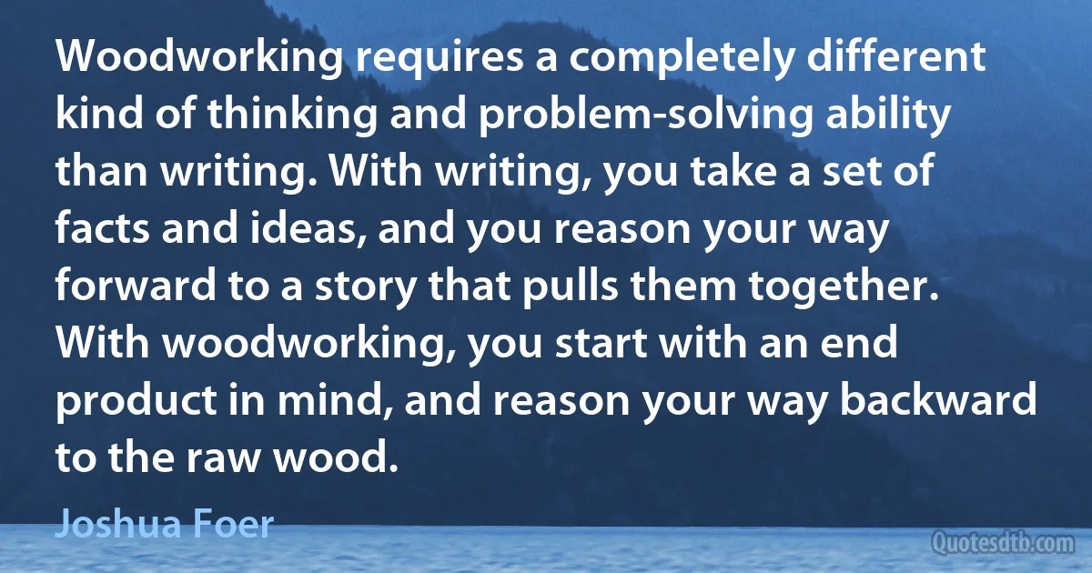 Woodworking requires a completely different kind of thinking and problem-solving ability than writing. With writing, you take a set of facts and ideas, and you reason your way forward to a story that pulls them together. With woodworking, you start with an end product in mind, and reason your way backward to the raw wood. (Joshua Foer)