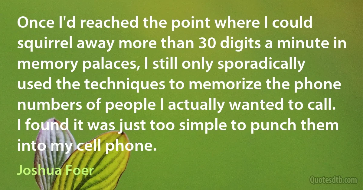 Once I'd reached the point where I could squirrel away more than 30 digits a minute in memory palaces, I still only sporadically used the techniques to memorize the phone numbers of people I actually wanted to call. I found it was just too simple to punch them into my cell phone. (Joshua Foer)