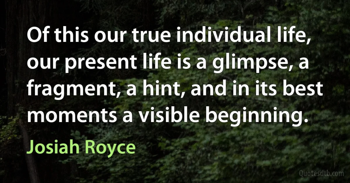 Of this our true individual life, our present life is a glimpse, a fragment, a hint, and in its best moments a visible beginning. (Josiah Royce)