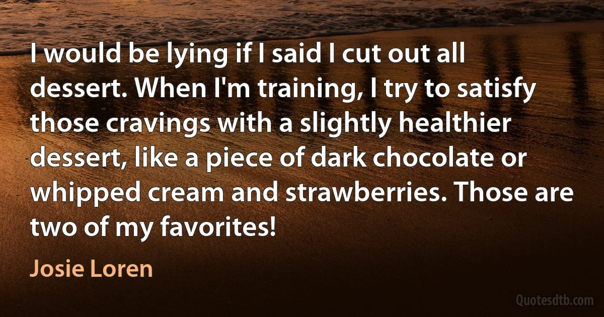 I would be lying if I said I cut out all dessert. When I'm training, I try to satisfy those cravings with a slightly healthier dessert, like a piece of dark chocolate or whipped cream and strawberries. Those are two of my favorites! (Josie Loren)