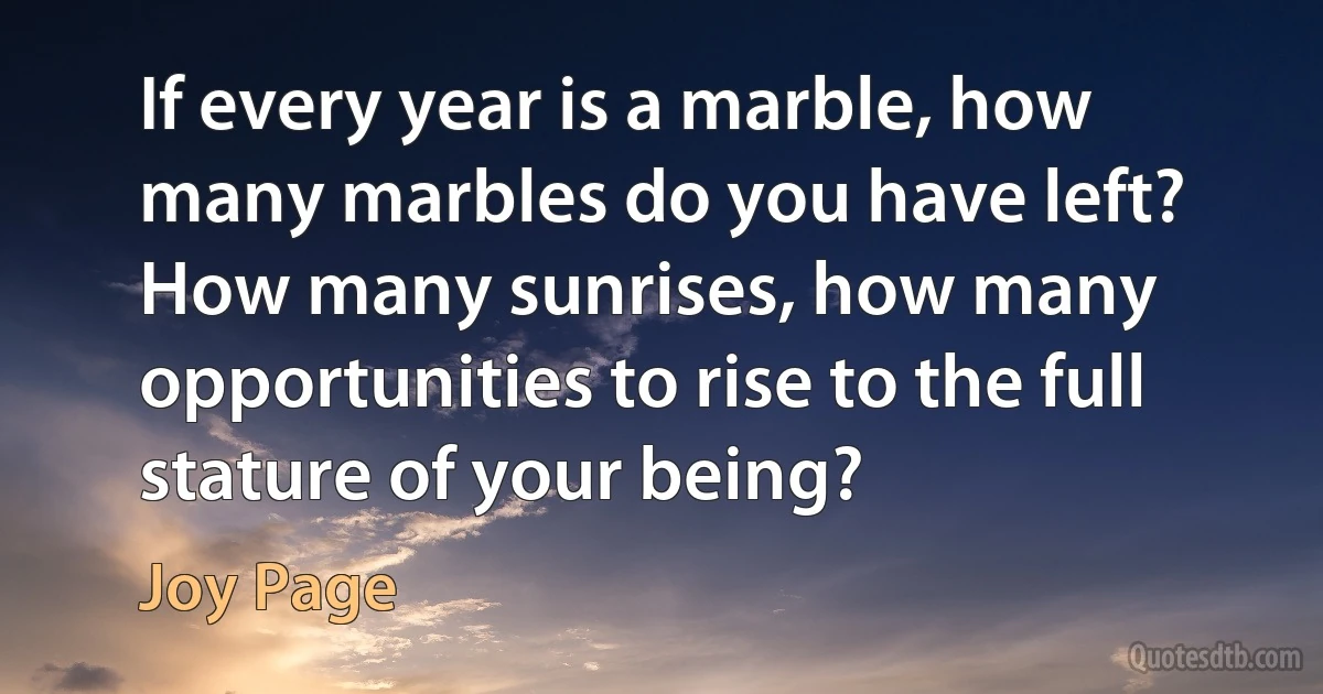 If every year is a marble, how many marbles do you have left? How many sunrises, how many opportunities to rise to the full stature of your being? (Joy Page)