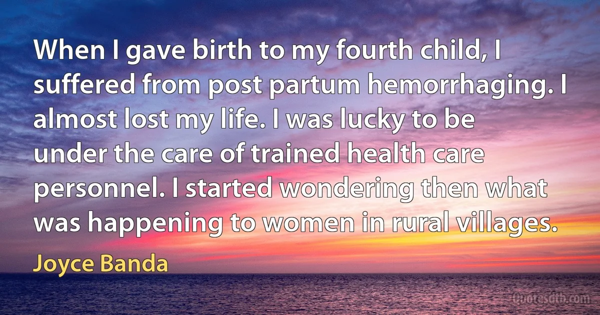 When I gave birth to my fourth child, I suffered from post partum hemorrhaging. I almost lost my life. I was lucky to be under the care of trained health care personnel. I started wondering then what was happening to women in rural villages. (Joyce Banda)