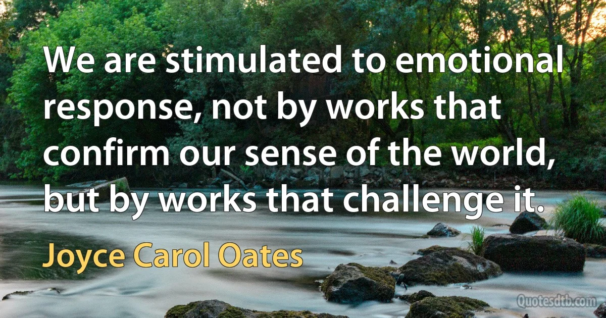 We are stimulated to emotional response, not by works that confirm our sense of the world, but by works that challenge it. (Joyce Carol Oates)