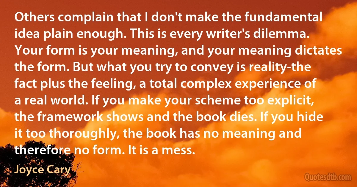 Others complain that I don't make the fundamental idea plain enough. This is every writer's dilemma. Your form is your meaning, and your meaning dictates the form. But what you try to convey is reality-the fact plus the feeling, a total complex experience of a real world. If you make your scheme too explicit, the framework shows and the book dies. If you hide it too thoroughly, the book has no meaning and therefore no form. It is a mess. (Joyce Cary)