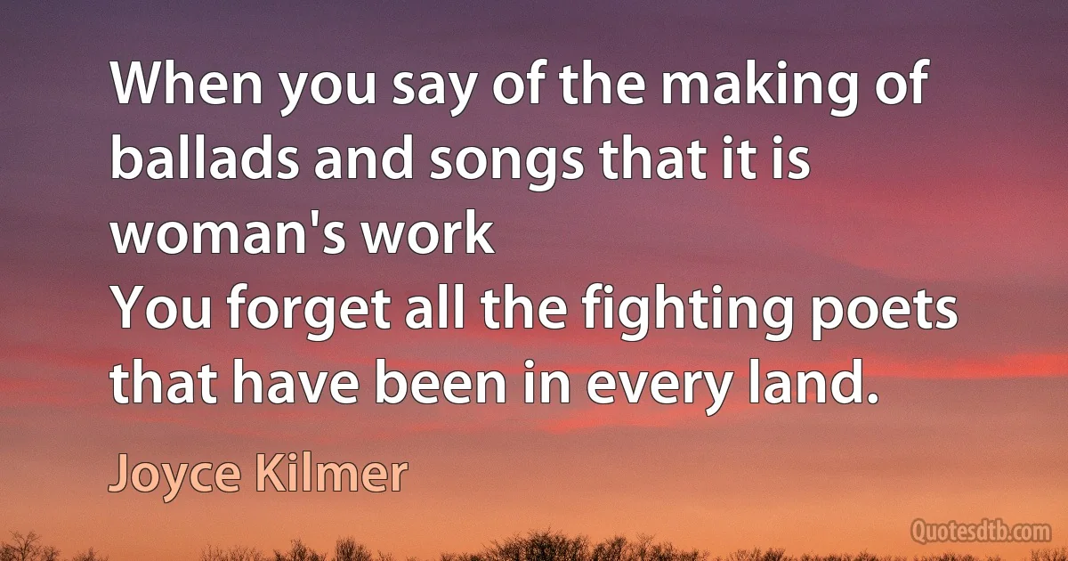 When you say of the making of ballads and songs that it is woman's work
You forget all the fighting poets that have been in every land. (Joyce Kilmer)