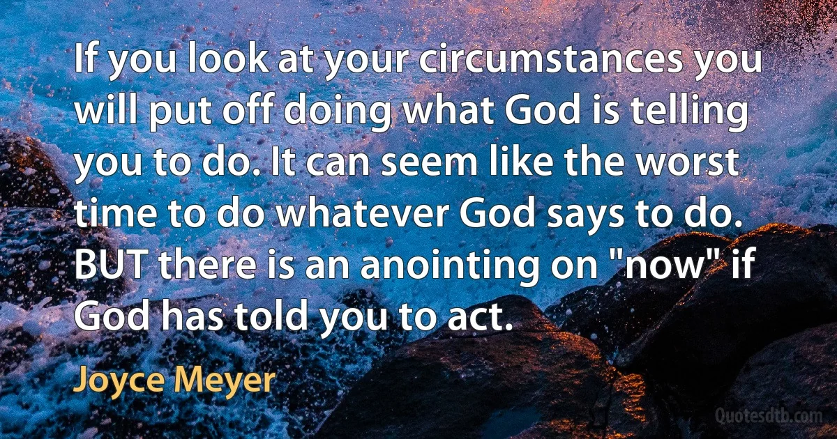 If you look at your circumstances you will put off doing what God is telling you to do. It can seem like the worst time to do whatever God says to do. BUT there is an anointing on "now" if God has told you to act. (Joyce Meyer)