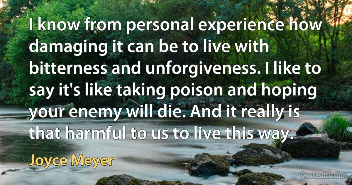 I know from personal experience how damaging it can be to live with bitterness and unforgiveness. I like to say it's like taking poison and hoping your enemy will die. And it really is that harmful to us to live this way. (Joyce Meyer)