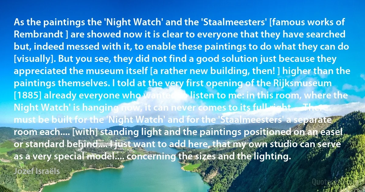 As the paintings the 'Night Watch' and the 'Staalmeesters' [famous works of Rembrandt ] are showed now it is clear to everyone that they have searched but, indeed messed with it, to enable these paintings to do what they can do [visually]. But you see, they did not find a good solution just because they appreciated the museum itself [a rather new building, then! ] higher than the paintings themselves. I told at the very first opening of the Rijksmuseum [1885] already everyone who wanted to listen to me: in this room, where the Night Watch' is hanging now, it can never comes to its full right.... There must be built for the 'Night Watch' and for the 'Staalmeesters' a separate room each.... [with] standing light and the paintings positioned on an easel or standard behind.... I just want to add here, that my own studio can serve as a very special model.... concerning the sizes and the lighting. (Jozef Israëls)