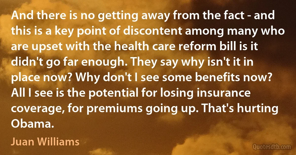 And there is no getting away from the fact - and this is a key point of discontent among many who are upset with the health care reform bill is it didn't go far enough. They say why isn't it in place now? Why don't I see some benefits now? All I see is the potential for losing insurance coverage, for premiums going up. That's hurting Obama. (Juan Williams)