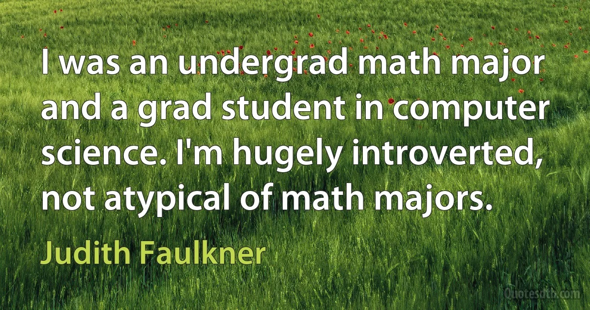 I was an undergrad math major and a grad student in computer science. I'm hugely introverted, not atypical of math majors. (Judith Faulkner)