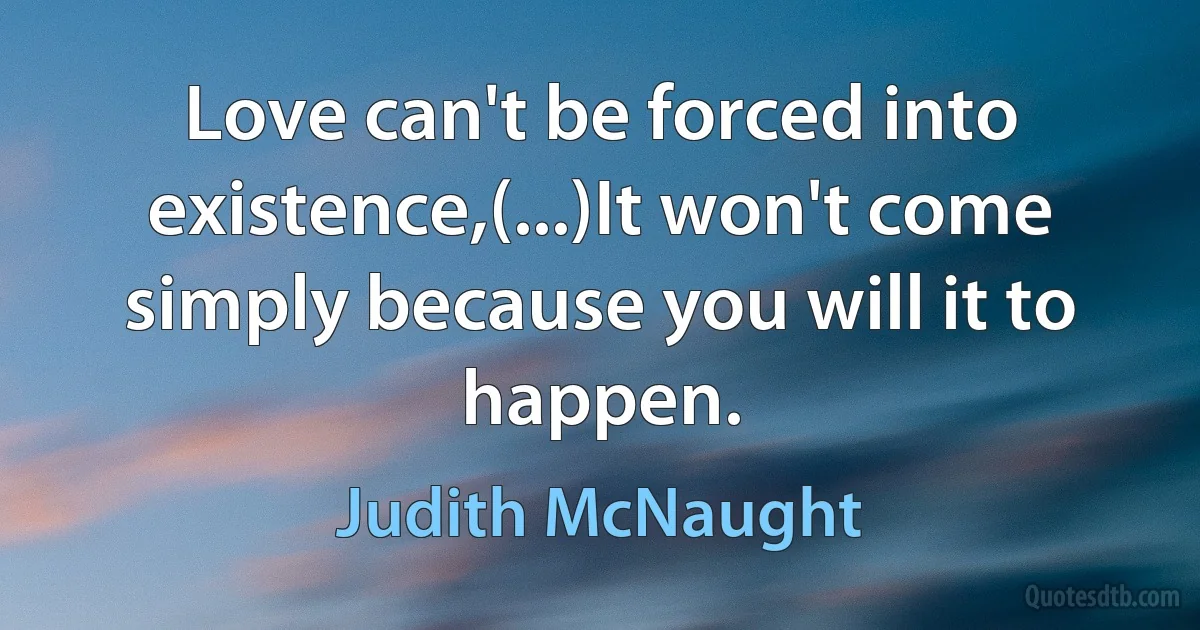 Love can't be forced into existence,(...)It won't come simply because you will it to happen. (Judith McNaught)