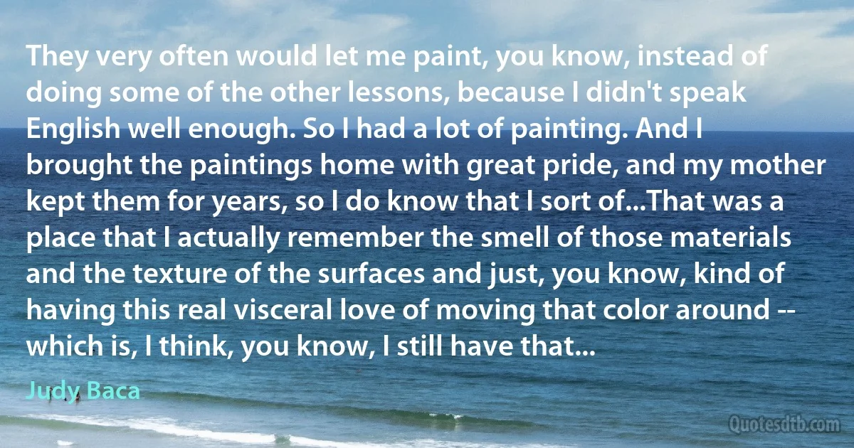 They very often would let me paint, you know, instead of doing some of the other lessons, because I didn't speak English well enough. So I had a lot of painting. And I brought the paintings home with great pride, and my mother kept them for years, so I do know that I sort of...That was a place that I actually remember the smell of those materials and the texture of the surfaces and just, you know, kind of having this real visceral love of moving that color around -- which is, I think, you know, I still have that... (Judy Baca)