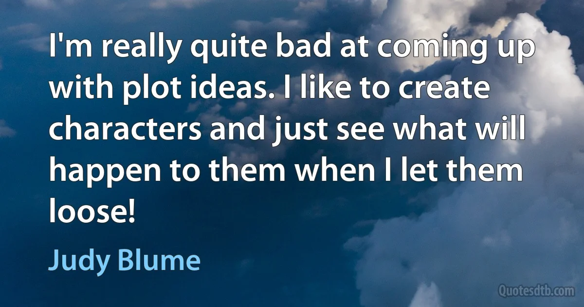 I'm really quite bad at coming up with plot ideas. I like to create characters and just see what will happen to them when I let them loose! (Judy Blume)