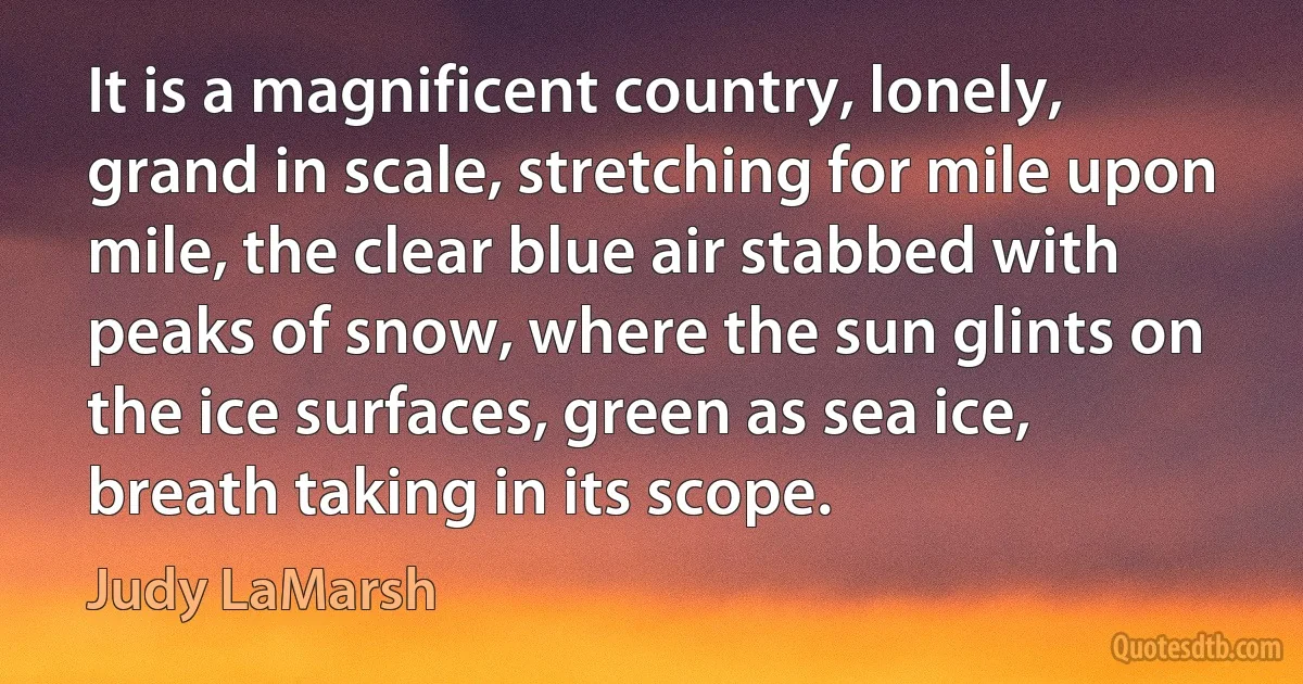 It is a magnificent country, lonely, grand in scale, stretching for mile upon mile, the clear blue air stabbed with peaks of snow, where the sun glints on the ice surfaces, green as sea ice, breath taking in its scope. (Judy LaMarsh)