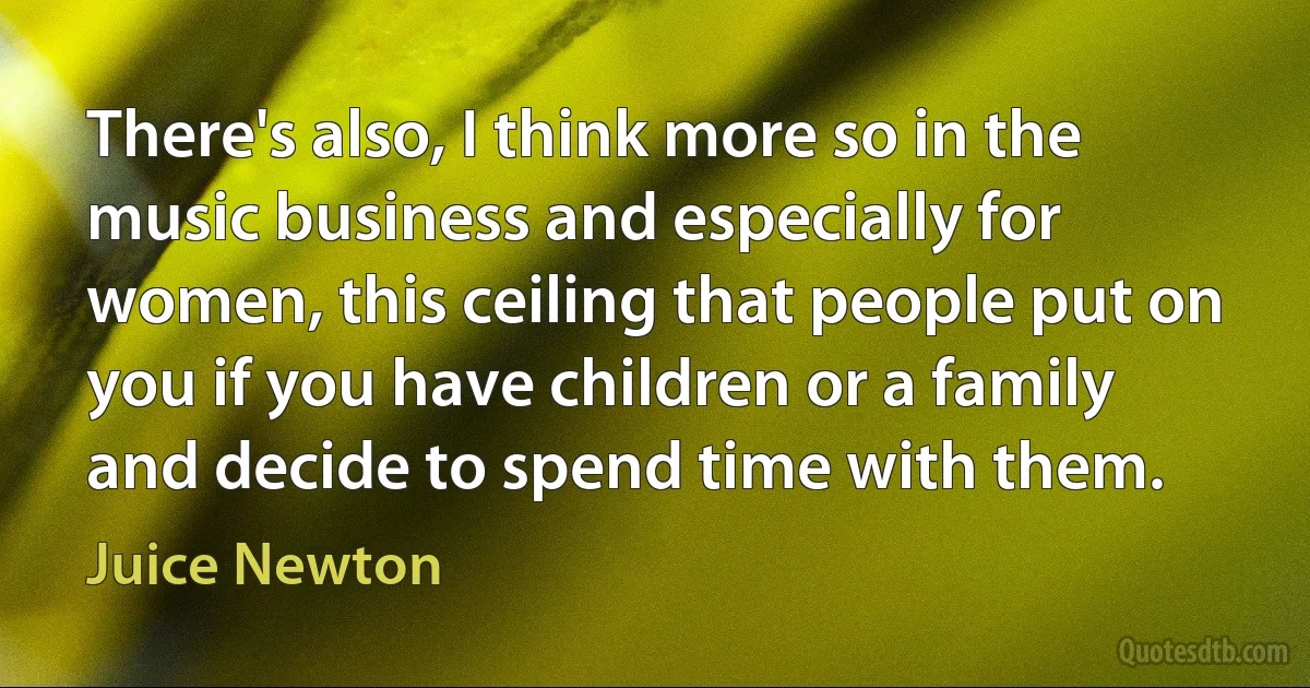 There's also, I think more so in the music business and especially for women, this ceiling that people put on you if you have children or a family and decide to spend time with them. (Juice Newton)