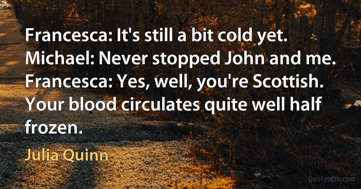 Francesca: It's still a bit cold yet.
Michael: Never stopped John and me.
Francesca: Yes, well, you're Scottish. Your blood circulates quite well half frozen. (Julia Quinn)