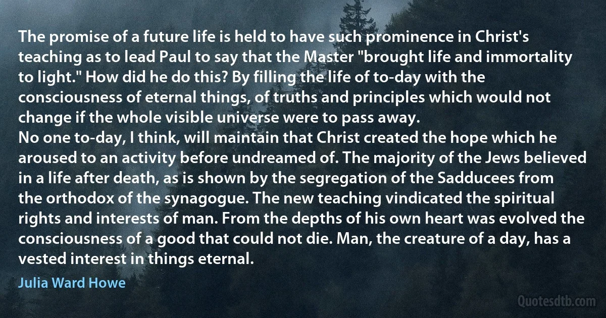 The promise of a future life is held to have such prominence in Christ's teaching as to lead Paul to say that the Master "brought life and immortality to light." How did he do this? By filling the life of to-day with the consciousness of eternal things, of truths and principles which would not change if the whole visible universe were to pass away.
No one to-day, I think, will maintain that Christ created the hope which he aroused to an activity before undreamed of. The majority of the Jews believed in a life after death, as is shown by the segregation of the Sadducees from the orthodox of the synagogue. The new teaching vindicated the spiritual rights and interests of man. From the depths of his own heart was evolved the consciousness of a good that could not die. Man, the creature of a day, has a vested interest in things eternal. (Julia Ward Howe)