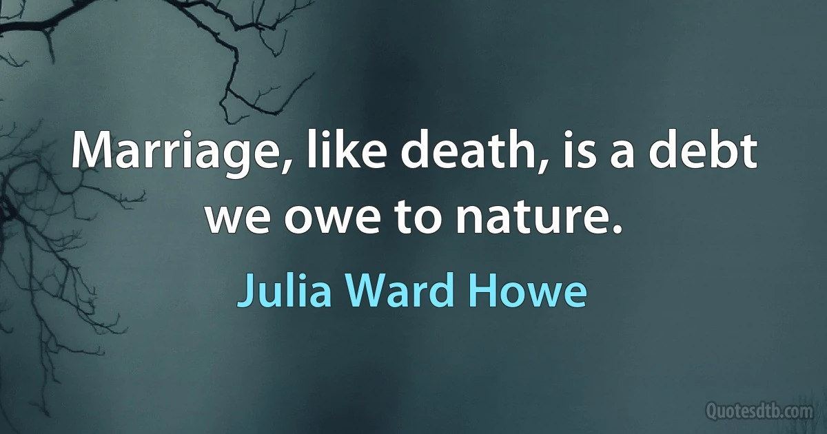 Marriage, like death, is a debt we owe to nature. (Julia Ward Howe)