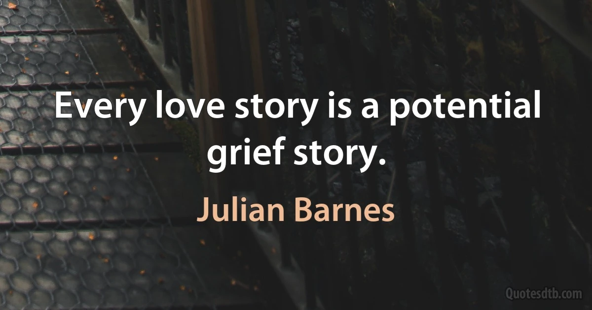 Every love story is a potential grief story. (Julian Barnes)