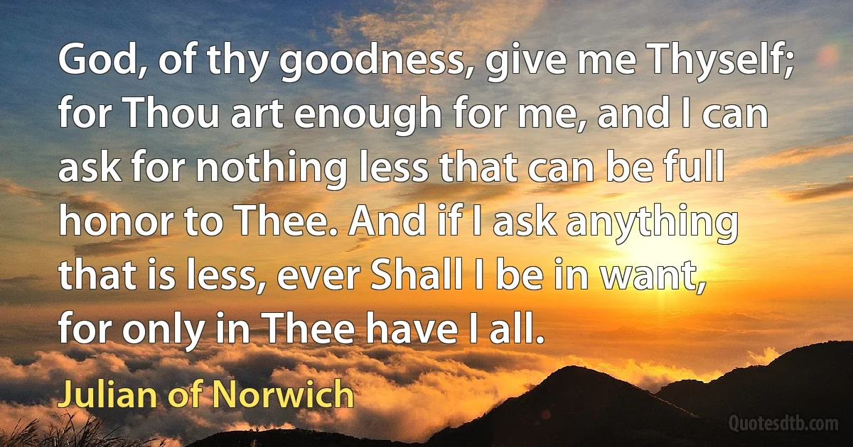 God, of thy goodness, give me Thyself; for Thou art enough for me, and I can ask for nothing less that can be full honor to Thee. And if I ask anything that is less, ever Shall I be in want, for only in Thee have I all. (Julian of Norwich)