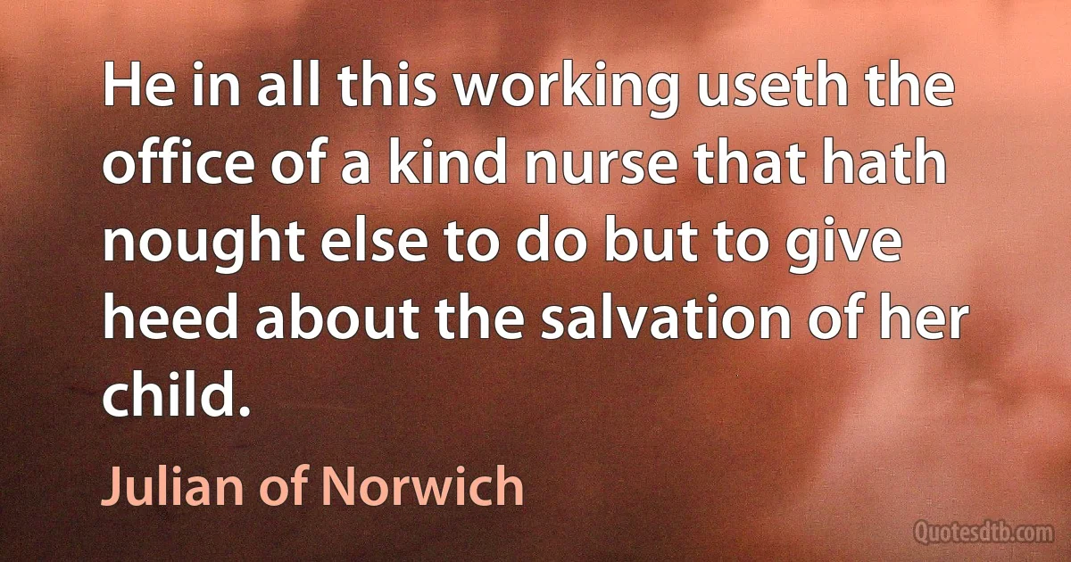 He in all this working useth the office of a kind nurse that hath nought else to do but to give heed about the salvation of her child. (Julian of Norwich)