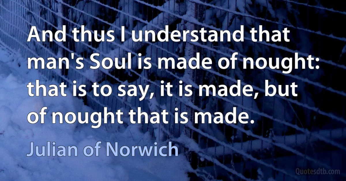 And thus I understand that man's Soul is made of nought: that is to say, it is made, but of nought that is made. (Julian of Norwich)