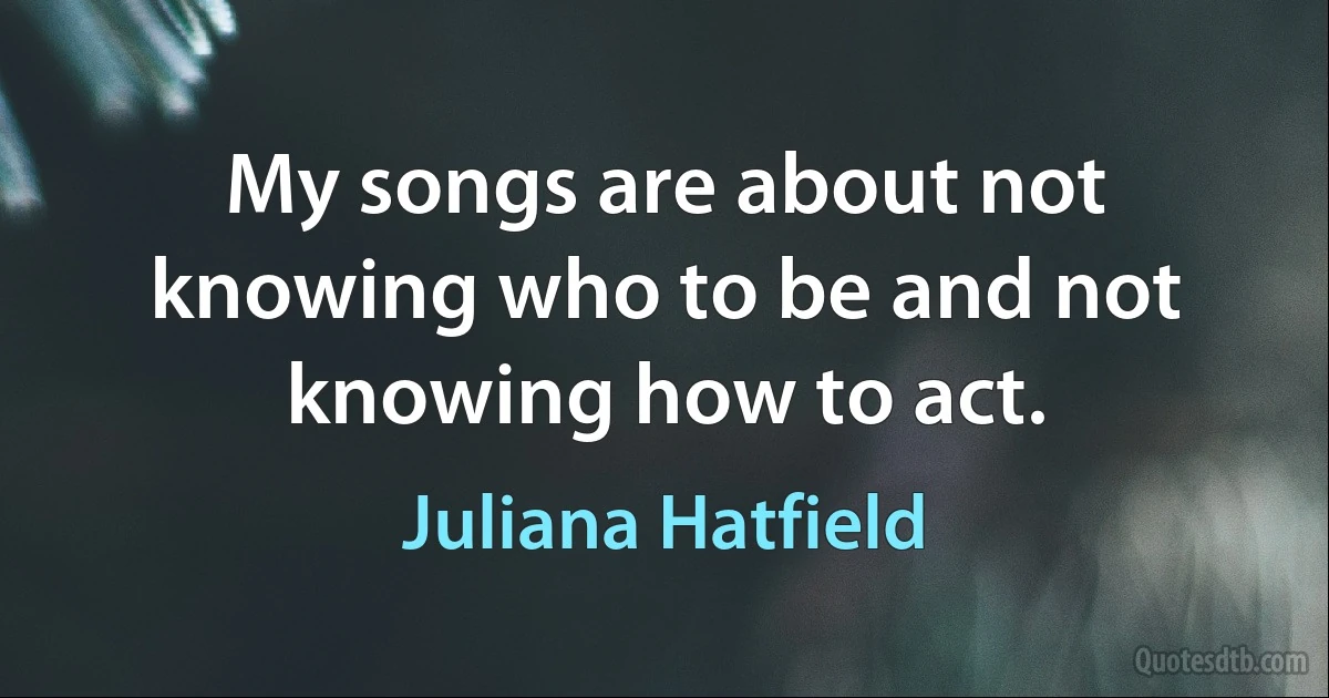 My songs are about not knowing who to be and not knowing how to act. (Juliana Hatfield)