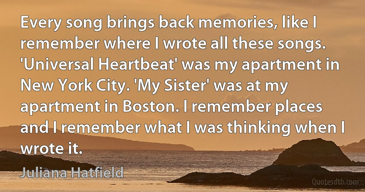 Every song brings back memories, like I remember where I wrote all these songs. 'Universal Heartbeat' was my apartment in New York City. 'My Sister' was at my apartment in Boston. I remember places and I remember what I was thinking when I wrote it. (Juliana Hatfield)