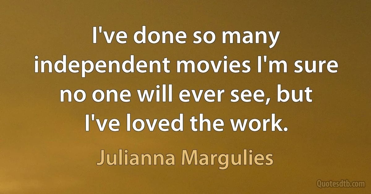 I've done so many independent movies I'm sure no one will ever see, but I've loved the work. (Julianna Margulies)