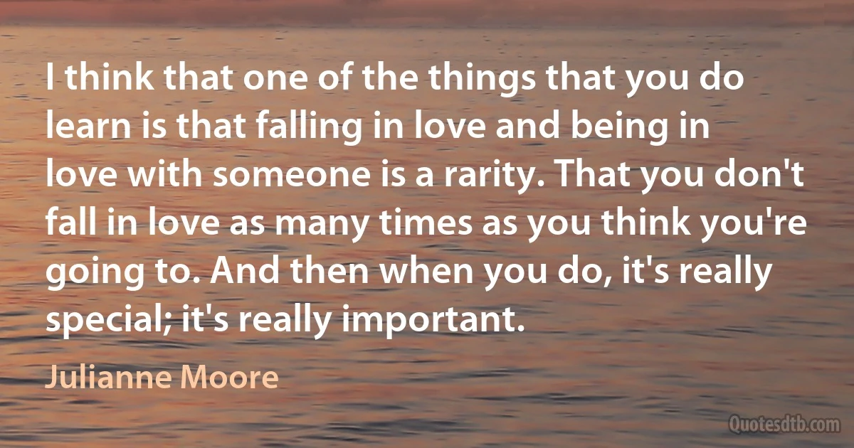 I think that one of the things that you do learn is that falling in love and being in love with someone is a rarity. That you don't fall in love as many times as you think you're going to. And then when you do, it's really special; it's really important. (Julianne Moore)