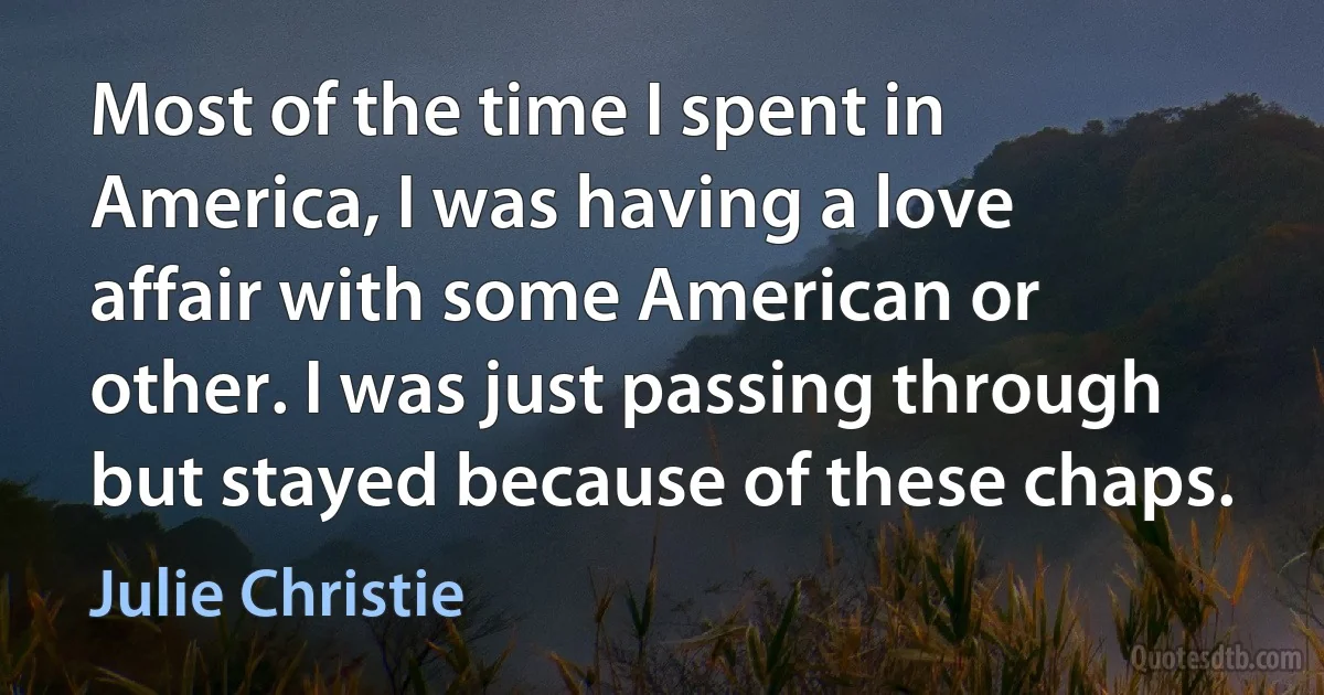 Most of the time I spent in America, I was having a love affair with some American or other. I was just passing through but stayed because of these chaps. (Julie Christie)